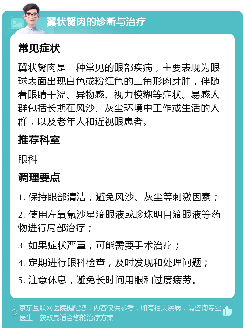 翼状胬肉的诊断与治疗 常见症状 翼状胬肉是一种常见的眼部疾病，主要表现为眼球表面出现白色或粉红色的三角形肉芽肿，伴随着眼睛干涩、异物感、视力模糊等症状。易感人群包括长期在风沙、灰尘环境中工作或生活的人群，以及老年人和近视眼患者。 推荐科室 眼科 调理要点 1. 保持眼部清洁，避免风沙、灰尘等刺激因素； 2. 使用左氧氟沙星滴眼液或珍珠明目滴眼液等药物进行局部治疗； 3. 如果症状严重，可能需要手术治疗； 4. 定期进行眼科检查，及时发现和处理问题； 5. 注意休息，避免长时间用眼和过度疲劳。