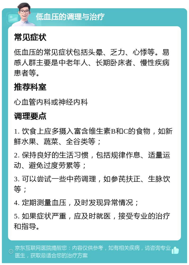 低血压的调理与治疗 常见症状 低血压的常见症状包括头晕、乏力、心悸等。易感人群主要是中老年人、长期卧床者、慢性疾病患者等。 推荐科室 心血管内科或神经内科 调理要点 1. 饮食上应多摄入富含维生素B和C的食物，如新鲜水果、蔬菜、全谷类等； 2. 保持良好的生活习惯，包括规律作息、适量运动、避免过度劳累等； 3. 可以尝试一些中药调理，如参芪扶正、生脉饮等； 4. 定期测量血压，及时发现异常情况； 5. 如果症状严重，应及时就医，接受专业的治疗和指导。