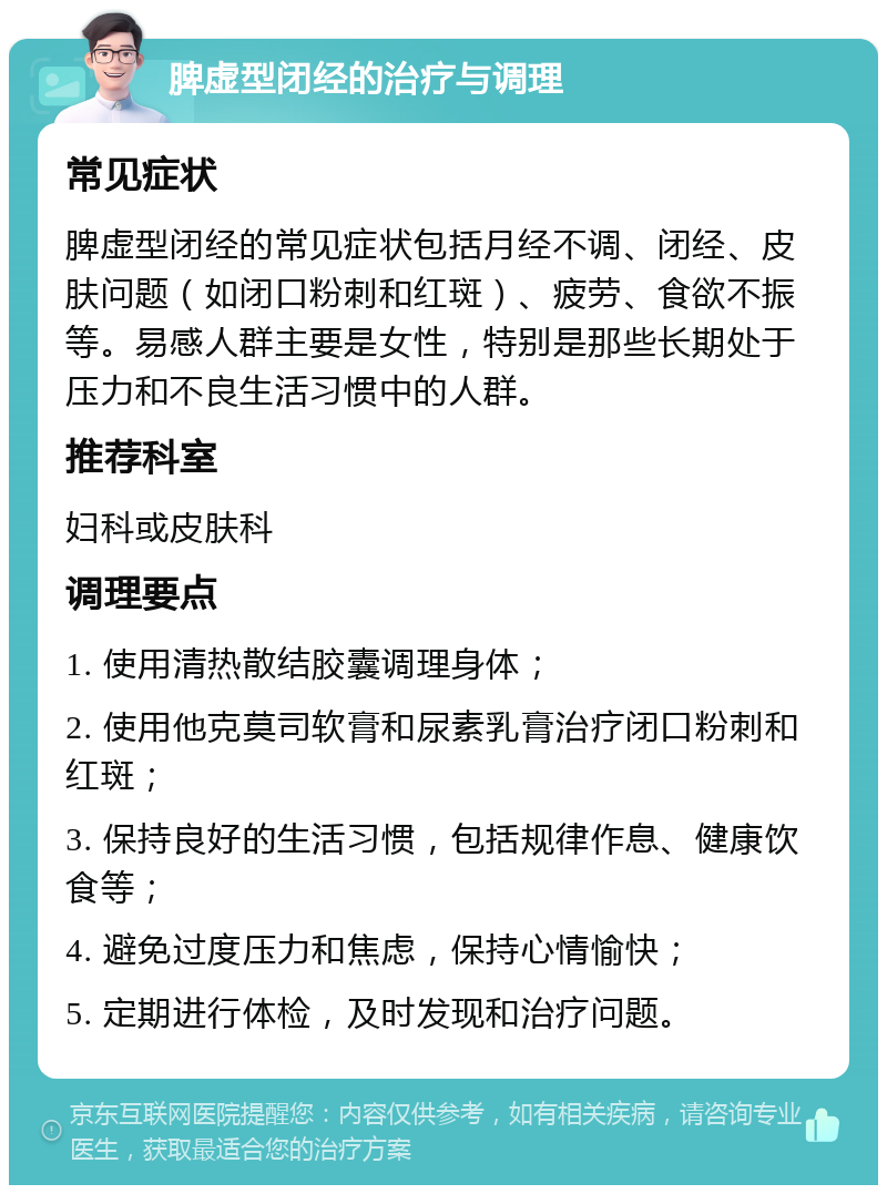 脾虚型闭经的治疗与调理 常见症状 脾虚型闭经的常见症状包括月经不调、闭经、皮肤问题（如闭口粉刺和红斑）、疲劳、食欲不振等。易感人群主要是女性，特别是那些长期处于压力和不良生活习惯中的人群。 推荐科室 妇科或皮肤科 调理要点 1. 使用清热散结胶囊调理身体； 2. 使用他克莫司软膏和尿素乳膏治疗闭口粉刺和红斑； 3. 保持良好的生活习惯，包括规律作息、健康饮食等； 4. 避免过度压力和焦虑，保持心情愉快； 5. 定期进行体检，及时发现和治疗问题。