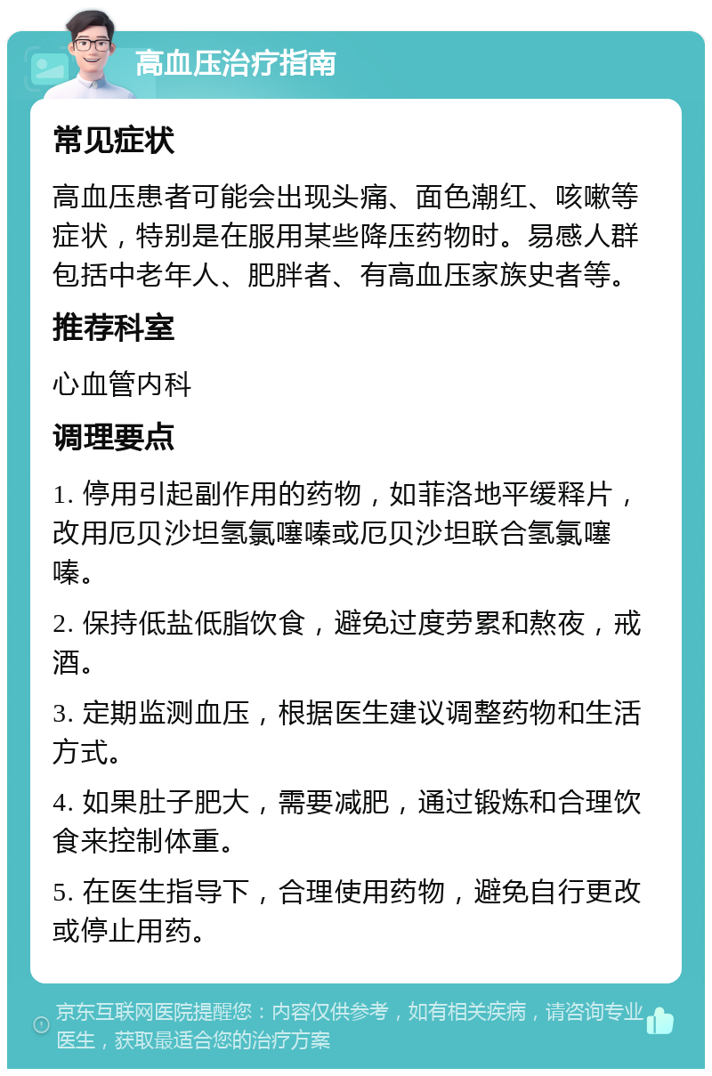 高血压治疗指南 常见症状 高血压患者可能会出现头痛、面色潮红、咳嗽等症状，特别是在服用某些降压药物时。易感人群包括中老年人、肥胖者、有高血压家族史者等。 推荐科室 心血管内科 调理要点 1. 停用引起副作用的药物，如菲洛地平缓释片，改用厄贝沙坦氢氯噻嗪或厄贝沙坦联合氢氯噻嗪。 2. 保持低盐低脂饮食，避免过度劳累和熬夜，戒酒。 3. 定期监测血压，根据医生建议调整药物和生活方式。 4. 如果肚子肥大，需要减肥，通过锻炼和合理饮食来控制体重。 5. 在医生指导下，合理使用药物，避免自行更改或停止用药。