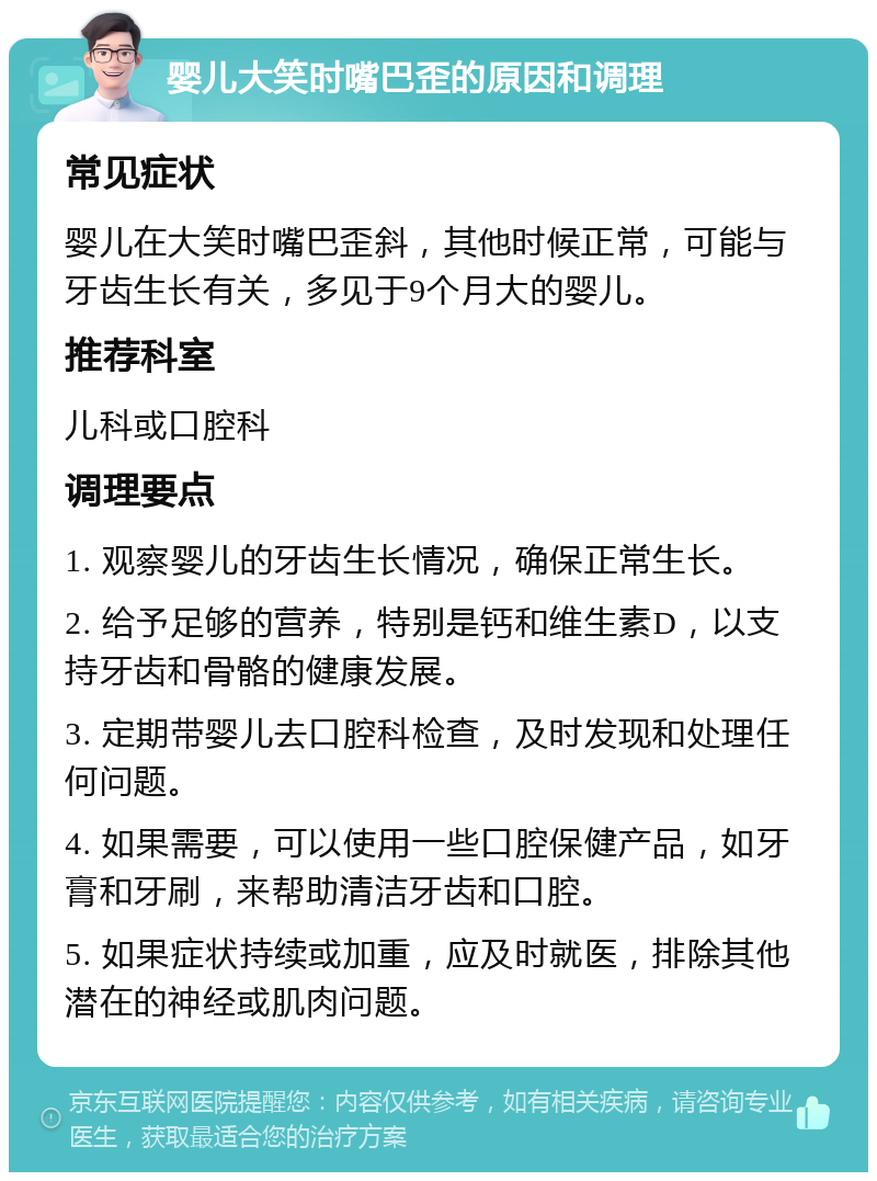 婴儿大笑时嘴巴歪的原因和调理 常见症状 婴儿在大笑时嘴巴歪斜，其他时候正常，可能与牙齿生长有关，多见于9个月大的婴儿。 推荐科室 儿科或口腔科 调理要点 1. 观察婴儿的牙齿生长情况，确保正常生长。 2. 给予足够的营养，特别是钙和维生素D，以支持牙齿和骨骼的健康发展。 3. 定期带婴儿去口腔科检查，及时发现和处理任何问题。 4. 如果需要，可以使用一些口腔保健产品，如牙膏和牙刷，来帮助清洁牙齿和口腔。 5. 如果症状持续或加重，应及时就医，排除其他潜在的神经或肌肉问题。