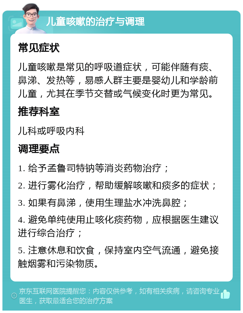 儿童咳嗽的治疗与调理 常见症状 儿童咳嗽是常见的呼吸道症状，可能伴随有痰、鼻涕、发热等，易感人群主要是婴幼儿和学龄前儿童，尤其在季节交替或气候变化时更为常见。 推荐科室 儿科或呼吸内科 调理要点 1. 给予孟鲁司特钠等消炎药物治疗； 2. 进行雾化治疗，帮助缓解咳嗽和痰多的症状； 3. 如果有鼻涕，使用生理盐水冲洗鼻腔； 4. 避免单纯使用止咳化痰药物，应根据医生建议进行综合治疗； 5. 注意休息和饮食，保持室内空气流通，避免接触烟雾和污染物质。