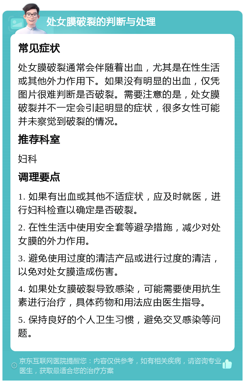 处女膜破裂的判断与处理 常见症状 处女膜破裂通常会伴随着出血，尤其是在性生活或其他外力作用下。如果没有明显的出血，仅凭图片很难判断是否破裂。需要注意的是，处女膜破裂并不一定会引起明显的症状，很多女性可能并未察觉到破裂的情况。 推荐科室 妇科 调理要点 1. 如果有出血或其他不适症状，应及时就医，进行妇科检查以确定是否破裂。 2. 在性生活中使用安全套等避孕措施，减少对处女膜的外力作用。 3. 避免使用过度的清洁产品或进行过度的清洁，以免对处女膜造成伤害。 4. 如果处女膜破裂导致感染，可能需要使用抗生素进行治疗，具体药物和用法应由医生指导。 5. 保持良好的个人卫生习惯，避免交叉感染等问题。