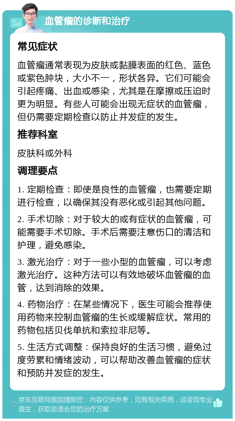 血管瘤的诊断和治疗 常见症状 血管瘤通常表现为皮肤或黏膜表面的红色、蓝色或紫色肿块，大小不一，形状各异。它们可能会引起疼痛、出血或感染，尤其是在摩擦或压迫时更为明显。有些人可能会出现无症状的血管瘤，但仍需要定期检查以防止并发症的发生。 推荐科室 皮肤科或外科 调理要点 1. 定期检查：即使是良性的血管瘤，也需要定期进行检查，以确保其没有恶化或引起其他问题。 2. 手术切除：对于较大的或有症状的血管瘤，可能需要手术切除。手术后需要注意伤口的清洁和护理，避免感染。 3. 激光治疗：对于一些小型的血管瘤，可以考虑激光治疗。这种方法可以有效地破坏血管瘤的血管，达到消除的效果。 4. 药物治疗：在某些情况下，医生可能会推荐使用药物来控制血管瘤的生长或缓解症状。常用的药物包括贝伐单抗和索拉非尼等。 5. 生活方式调整：保持良好的生活习惯，避免过度劳累和情绪波动，可以帮助改善血管瘤的症状和预防并发症的发生。