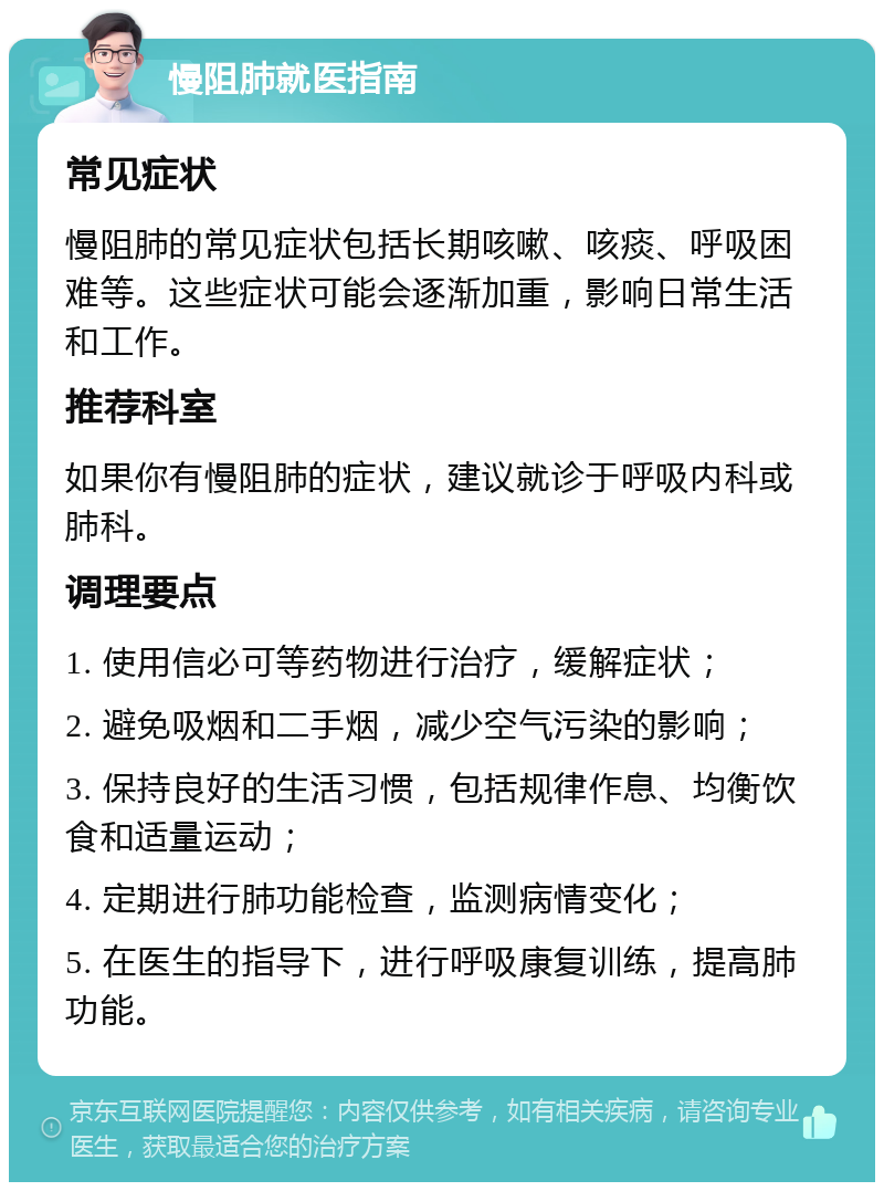 慢阻肺就医指南 常见症状 慢阻肺的常见症状包括长期咳嗽、咳痰、呼吸困难等。这些症状可能会逐渐加重，影响日常生活和工作。 推荐科室 如果你有慢阻肺的症状，建议就诊于呼吸内科或肺科。 调理要点 1. 使用信必可等药物进行治疗，缓解症状； 2. 避免吸烟和二手烟，减少空气污染的影响； 3. 保持良好的生活习惯，包括规律作息、均衡饮食和适量运动； 4. 定期进行肺功能检查，监测病情变化； 5. 在医生的指导下，进行呼吸康复训练，提高肺功能。