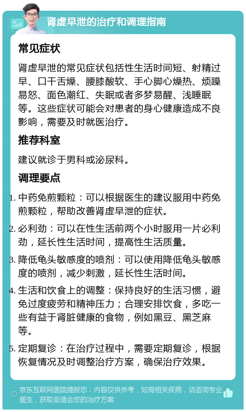 肾虚早泄的治疗和调理指南 常见症状 肾虚早泄的常见症状包括性生活时间短、射精过早、口干舌燥、腰膝酸软、手心脚心燥热、烦躁易怒、面色潮红、失眠或者多梦易醒、浅睡眠等。这些症状可能会对患者的身心健康造成不良影响，需要及时就医治疗。 推荐科室 建议就诊于男科或泌尿科。 调理要点 中药免煎颗粒：可以根据医生的建议服用中药免煎颗粒，帮助改善肾虚早泄的症状。 必利劲：可以在性生活前两个小时服用一片必利劲，延长性生活时间，提高性生活质量。 降低龟头敏感度的喷剂：可以使用降低龟头敏感度的喷剂，减少刺激，延长性生活时间。 生活和饮食上的调整：保持良好的生活习惯，避免过度疲劳和精神压力；合理安排饮食，多吃一些有益于肾脏健康的食物，例如黑豆、黑芝麻等。 定期复诊：在治疗过程中，需要定期复诊，根据恢复情况及时调整治疗方案，确保治疗效果。