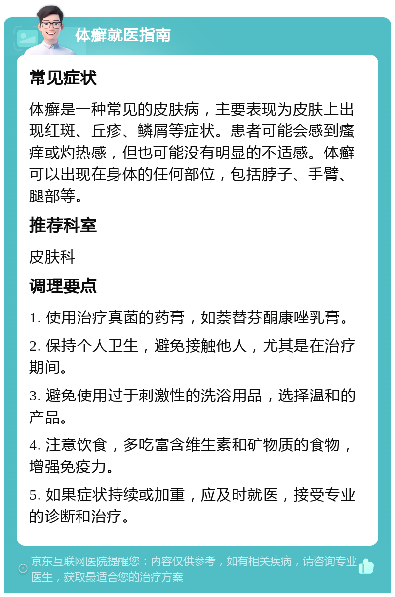 体癣就医指南 常见症状 体癣是一种常见的皮肤病，主要表现为皮肤上出现红斑、丘疹、鳞屑等症状。患者可能会感到瘙痒或灼热感，但也可能没有明显的不适感。体癣可以出现在身体的任何部位，包括脖子、手臂、腿部等。 推荐科室 皮肤科 调理要点 1. 使用治疗真菌的药膏，如萘替芬酮康唑乳膏。 2. 保持个人卫生，避免接触他人，尤其是在治疗期间。 3. 避免使用过于刺激性的洗浴用品，选择温和的产品。 4. 注意饮食，多吃富含维生素和矿物质的食物，增强免疫力。 5. 如果症状持续或加重，应及时就医，接受专业的诊断和治疗。