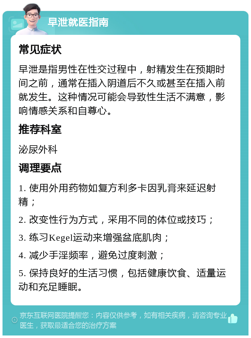 早泄就医指南 常见症状 早泄是指男性在性交过程中，射精发生在预期时间之前，通常在插入阴道后不久或甚至在插入前就发生。这种情况可能会导致性生活不满意，影响情感关系和自尊心。 推荐科室 泌尿外科 调理要点 1. 使用外用药物如复方利多卡因乳膏来延迟射精； 2. 改变性行为方式，采用不同的体位或技巧； 3. 练习Kegel运动来增强盆底肌肉； 4. 减少手淫频率，避免过度刺激； 5. 保持良好的生活习惯，包括健康饮食、适量运动和充足睡眠。