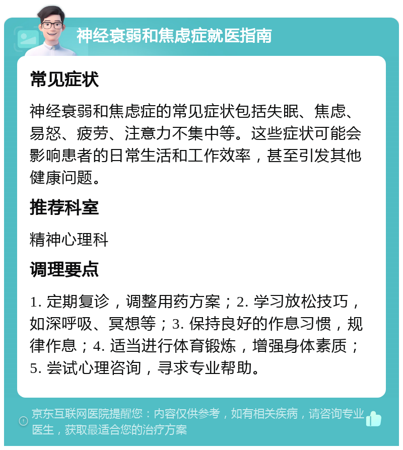 神经衰弱和焦虑症就医指南 常见症状 神经衰弱和焦虑症的常见症状包括失眠、焦虑、易怒、疲劳、注意力不集中等。这些症状可能会影响患者的日常生活和工作效率，甚至引发其他健康问题。 推荐科室 精神心理科 调理要点 1. 定期复诊，调整用药方案；2. 学习放松技巧，如深呼吸、冥想等；3. 保持良好的作息习惯，规律作息；4. 适当进行体育锻炼，增强身体素质；5. 尝试心理咨询，寻求专业帮助。