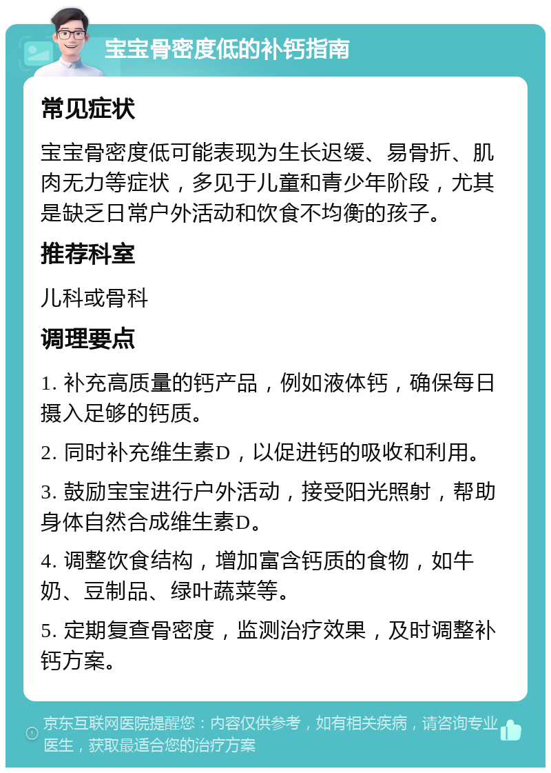 宝宝骨密度低的补钙指南 常见症状 宝宝骨密度低可能表现为生长迟缓、易骨折、肌肉无力等症状，多见于儿童和青少年阶段，尤其是缺乏日常户外活动和饮食不均衡的孩子。 推荐科室 儿科或骨科 调理要点 1. 补充高质量的钙产品，例如液体钙，确保每日摄入足够的钙质。 2. 同时补充维生素D，以促进钙的吸收和利用。 3. 鼓励宝宝进行户外活动，接受阳光照射，帮助身体自然合成维生素D。 4. 调整饮食结构，增加富含钙质的食物，如牛奶、豆制品、绿叶蔬菜等。 5. 定期复查骨密度，监测治疗效果，及时调整补钙方案。