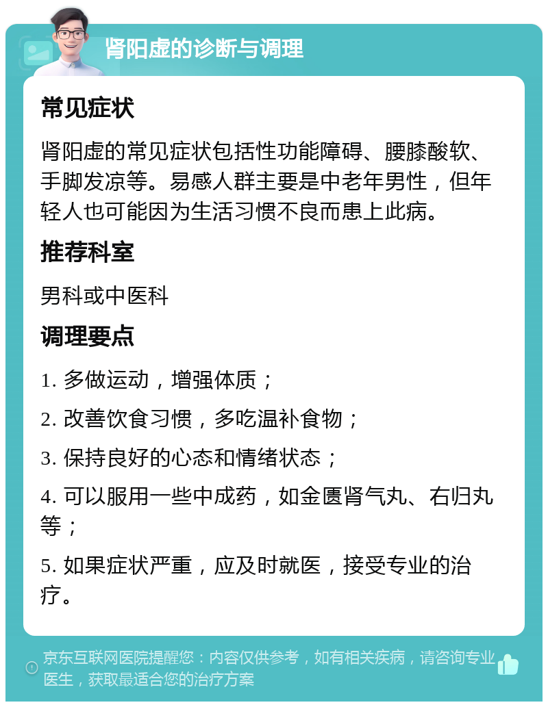 肾阳虚的诊断与调理 常见症状 肾阳虚的常见症状包括性功能障碍、腰膝酸软、手脚发凉等。易感人群主要是中老年男性，但年轻人也可能因为生活习惯不良而患上此病。 推荐科室 男科或中医科 调理要点 1. 多做运动，增强体质； 2. 改善饮食习惯，多吃温补食物； 3. 保持良好的心态和情绪状态； 4. 可以服用一些中成药，如金匮肾气丸、右归丸等； 5. 如果症状严重，应及时就医，接受专业的治疗。