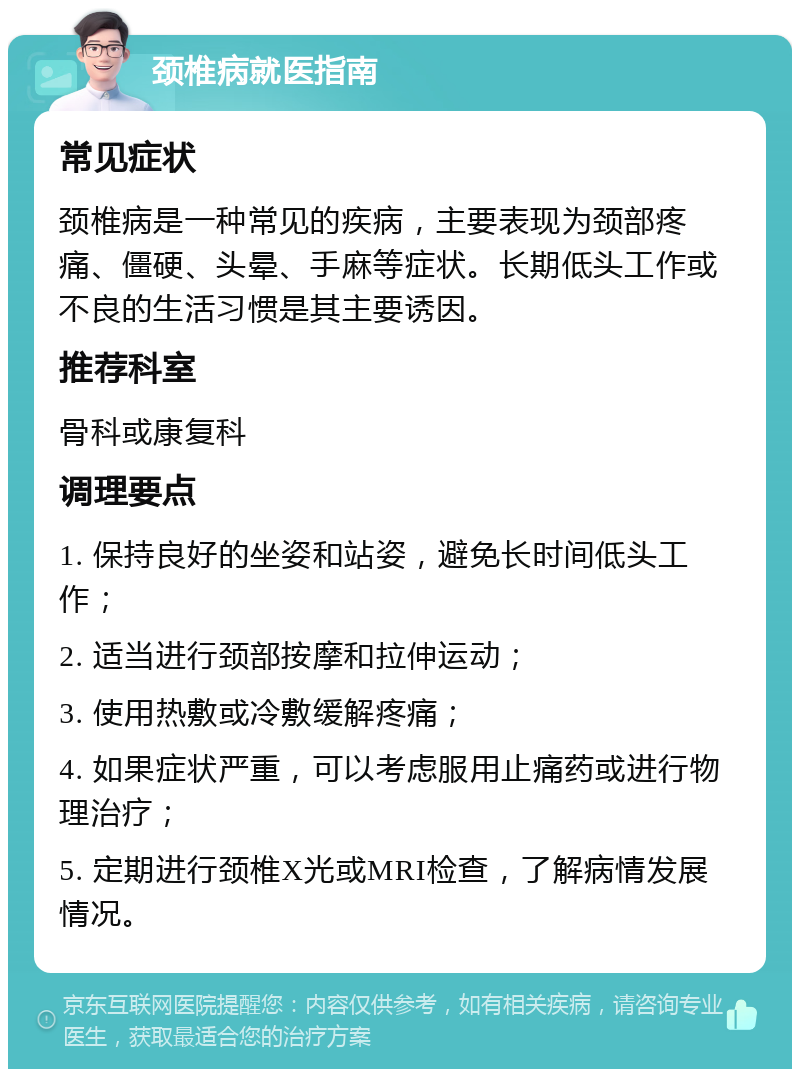 颈椎病就医指南 常见症状 颈椎病是一种常见的疾病，主要表现为颈部疼痛、僵硬、头晕、手麻等症状。长期低头工作或不良的生活习惯是其主要诱因。 推荐科室 骨科或康复科 调理要点 1. 保持良好的坐姿和站姿，避免长时间低头工作； 2. 适当进行颈部按摩和拉伸运动； 3. 使用热敷或冷敷缓解疼痛； 4. 如果症状严重，可以考虑服用止痛药或进行物理治疗； 5. 定期进行颈椎X光或MRI检查，了解病情发展情况。