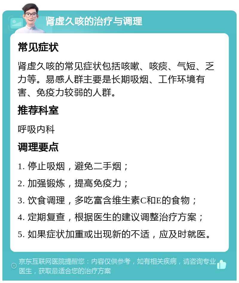 肾虚久咳的治疗与调理 常见症状 肾虚久咳的常见症状包括咳嗽、咳痰、气短、乏力等。易感人群主要是长期吸烟、工作环境有害、免疫力较弱的人群。 推荐科室 呼吸内科 调理要点 1. 停止吸烟，避免二手烟； 2. 加强锻炼，提高免疫力； 3. 饮食调理，多吃富含维生素C和E的食物； 4. 定期复查，根据医生的建议调整治疗方案； 5. 如果症状加重或出现新的不适，应及时就医。