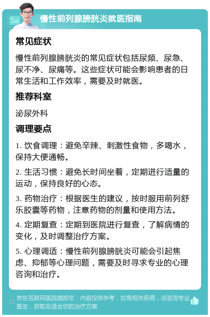 慢性前列腺膀胱炎就医指南 常见症状 慢性前列腺膀胱炎的常见症状包括尿频、尿急、尿不净、尿痛等。这些症状可能会影响患者的日常生活和工作效率，需要及时就医。 推荐科室 泌尿外科 调理要点 1. 饮食调理：避免辛辣、刺激性食物，多喝水，保持大便通畅。 2. 生活习惯：避免长时间坐着，定期进行适量的运动，保持良好的心态。 3. 药物治疗：根据医生的建议，按时服用前列舒乐胶囊等药物，注意药物的剂量和使用方法。 4. 定期复查：定期到医院进行复查，了解病情的变化，及时调整治疗方案。 5. 心理调适：慢性前列腺膀胱炎可能会引起焦虑、抑郁等心理问题，需要及时寻求专业的心理咨询和治疗。