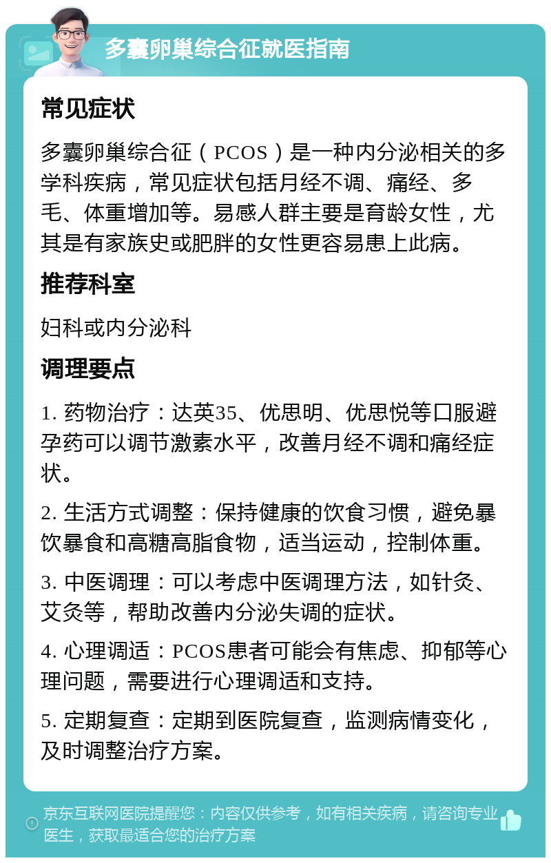 多囊卵巢综合征就医指南 常见症状 多囊卵巢综合征（PCOS）是一种内分泌相关的多学科疾病，常见症状包括月经不调、痛经、多毛、体重增加等。易感人群主要是育龄女性，尤其是有家族史或肥胖的女性更容易患上此病。 推荐科室 妇科或内分泌科 调理要点 1. 药物治疗：达英35、优思明、优思悦等口服避孕药可以调节激素水平，改善月经不调和痛经症状。 2. 生活方式调整：保持健康的饮食习惯，避免暴饮暴食和高糖高脂食物，适当运动，控制体重。 3. 中医调理：可以考虑中医调理方法，如针灸、艾灸等，帮助改善内分泌失调的症状。 4. 心理调适：PCOS患者可能会有焦虑、抑郁等心理问题，需要进行心理调适和支持。 5. 定期复查：定期到医院复查，监测病情变化，及时调整治疗方案。