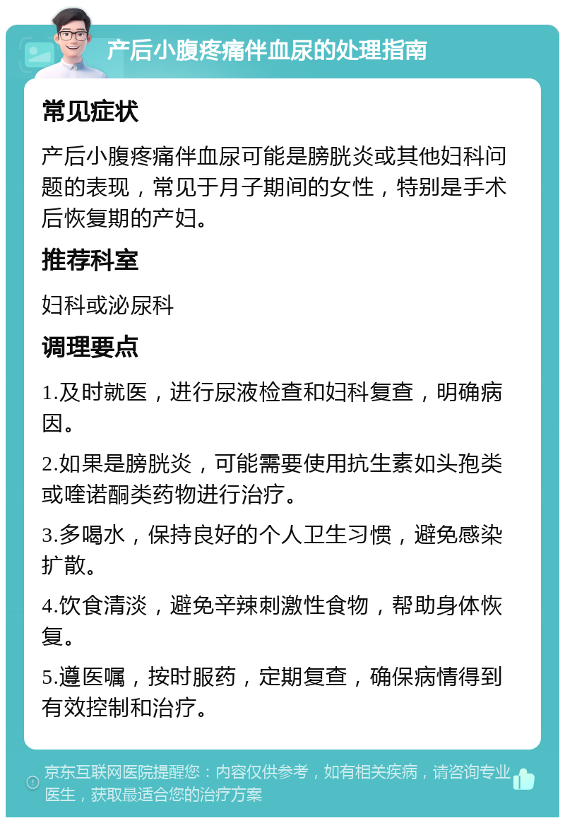 产后小腹疼痛伴血尿的处理指南 常见症状 产后小腹疼痛伴血尿可能是膀胱炎或其他妇科问题的表现，常见于月子期间的女性，特别是手术后恢复期的产妇。 推荐科室 妇科或泌尿科 调理要点 1.及时就医，进行尿液检查和妇科复查，明确病因。 2.如果是膀胱炎，可能需要使用抗生素如头孢类或喹诺酮类药物进行治疗。 3.多喝水，保持良好的个人卫生习惯，避免感染扩散。 4.饮食清淡，避免辛辣刺激性食物，帮助身体恢复。 5.遵医嘱，按时服药，定期复查，确保病情得到有效控制和治疗。