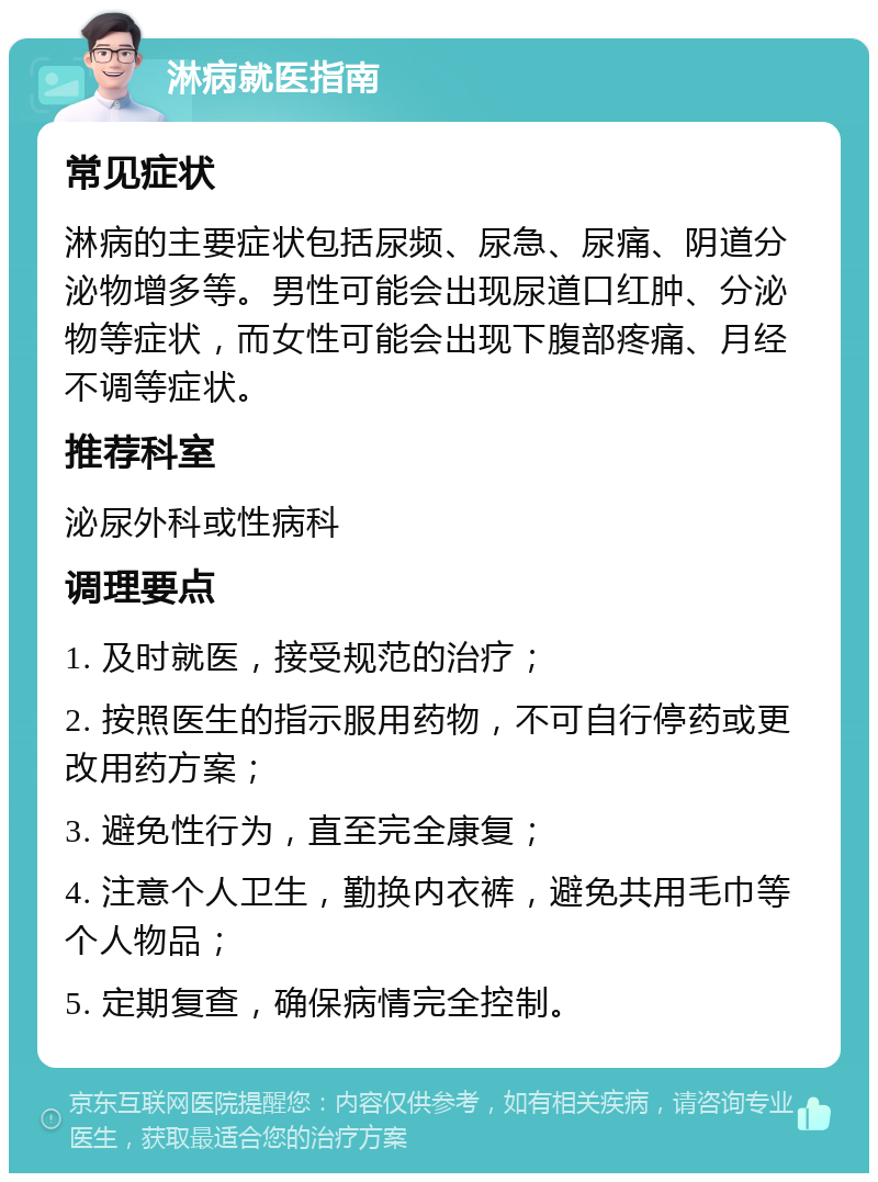 淋病就医指南 常见症状 淋病的主要症状包括尿频、尿急、尿痛、阴道分泌物增多等。男性可能会出现尿道口红肿、分泌物等症状，而女性可能会出现下腹部疼痛、月经不调等症状。 推荐科室 泌尿外科或性病科 调理要点 1. 及时就医，接受规范的治疗； 2. 按照医生的指示服用药物，不可自行停药或更改用药方案； 3. 避免性行为，直至完全康复； 4. 注意个人卫生，勤换内衣裤，避免共用毛巾等个人物品； 5. 定期复查，确保病情完全控制。