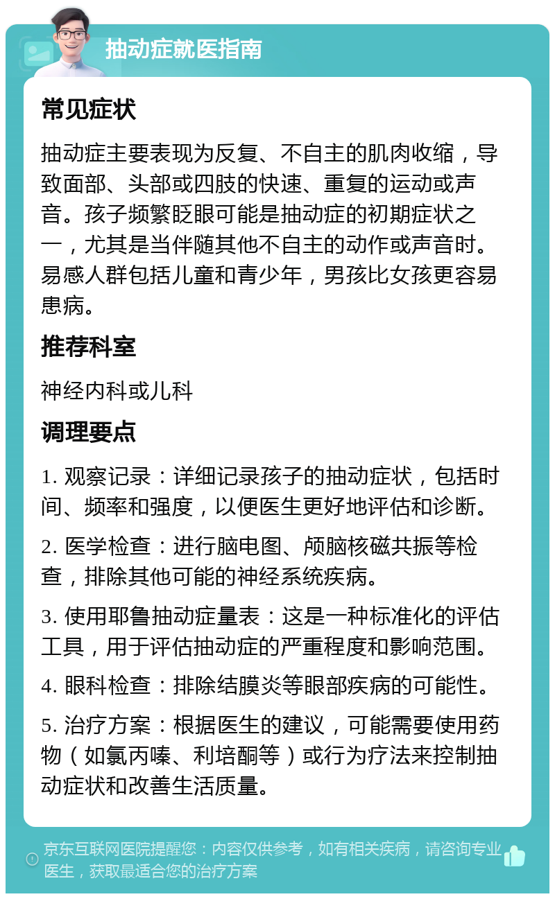 抽动症就医指南 常见症状 抽动症主要表现为反复、不自主的肌肉收缩，导致面部、头部或四肢的快速、重复的运动或声音。孩子频繁眨眼可能是抽动症的初期症状之一，尤其是当伴随其他不自主的动作或声音时。易感人群包括儿童和青少年，男孩比女孩更容易患病。 推荐科室 神经内科或儿科 调理要点 1. 观察记录：详细记录孩子的抽动症状，包括时间、频率和强度，以便医生更好地评估和诊断。 2. 医学检查：进行脑电图、颅脑核磁共振等检查，排除其他可能的神经系统疾病。 3. 使用耶鲁抽动症量表：这是一种标准化的评估工具，用于评估抽动症的严重程度和影响范围。 4. 眼科检查：排除结膜炎等眼部疾病的可能性。 5. 治疗方案：根据医生的建议，可能需要使用药物（如氯丙嗪、利培酮等）或行为疗法来控制抽动症状和改善生活质量。