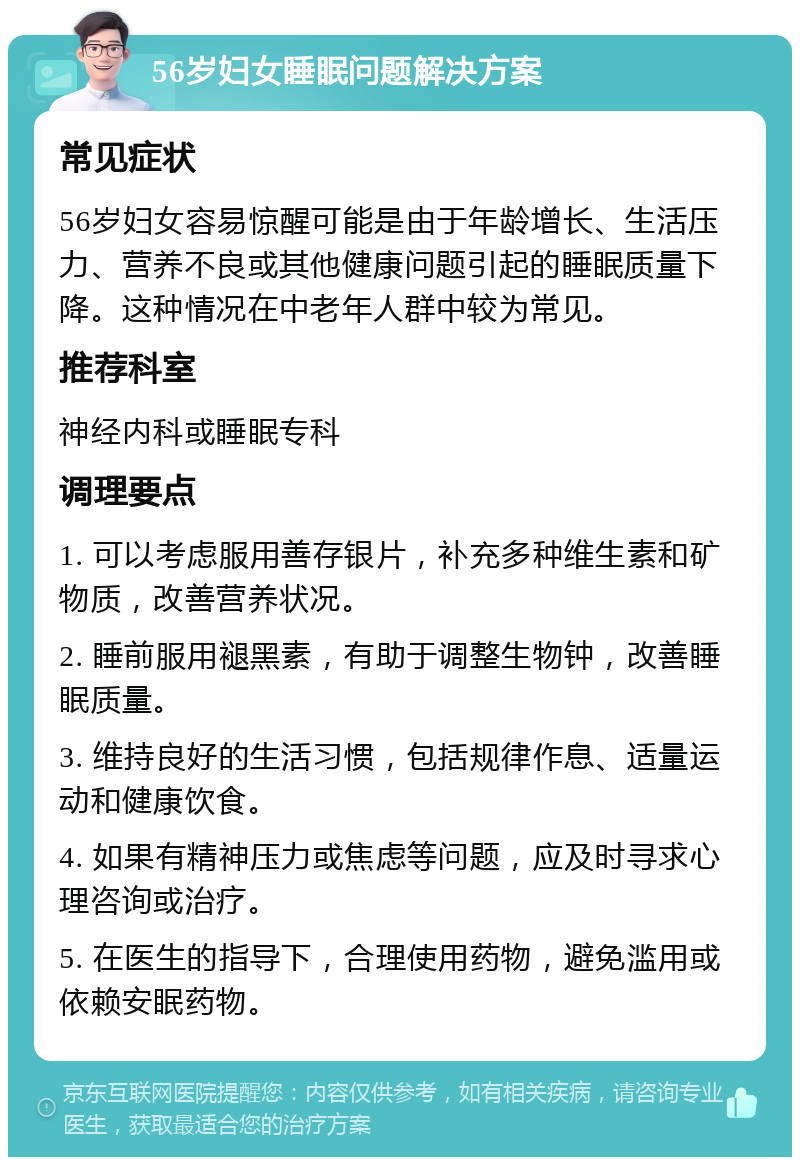 56岁妇女睡眠问题解决方案 常见症状 56岁妇女容易惊醒可能是由于年龄增长、生活压力、营养不良或其他健康问题引起的睡眠质量下降。这种情况在中老年人群中较为常见。 推荐科室 神经内科或睡眠专科 调理要点 1. 可以考虑服用善存银片，补充多种维生素和矿物质，改善营养状况。 2. 睡前服用褪黑素，有助于调整生物钟，改善睡眠质量。 3. 维持良好的生活习惯，包括规律作息、适量运动和健康饮食。 4. 如果有精神压力或焦虑等问题，应及时寻求心理咨询或治疗。 5. 在医生的指导下，合理使用药物，避免滥用或依赖安眠药物。