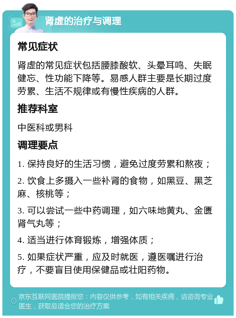 肾虚的治疗与调理 常见症状 肾虚的常见症状包括腰膝酸软、头晕耳鸣、失眠健忘、性功能下降等。易感人群主要是长期过度劳累、生活不规律或有慢性疾病的人群。 推荐科室 中医科或男科 调理要点 1. 保持良好的生活习惯，避免过度劳累和熬夜； 2. 饮食上多摄入一些补肾的食物，如黑豆、黑芝麻、核桃等； 3. 可以尝试一些中药调理，如六味地黄丸、金匮肾气丸等； 4. 适当进行体育锻炼，增强体质； 5. 如果症状严重，应及时就医，遵医嘱进行治疗，不要盲目使用保健品或壮阳药物。