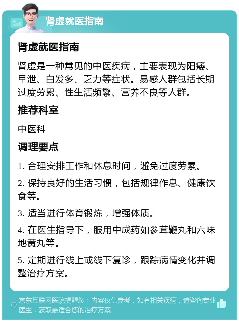 肾虚就医指南 肾虚就医指南 肾虚是一种常见的中医疾病，主要表现为阳痿、早泄、白发多、乏力等症状。易感人群包括长期过度劳累、性生活频繁、营养不良等人群。 推荐科室 中医科 调理要点 1. 合理安排工作和休息时间，避免过度劳累。 2. 保持良好的生活习惯，包括规律作息、健康饮食等。 3. 适当进行体育锻炼，增强体质。 4. 在医生指导下，服用中成药如参茸鞭丸和六味地黄丸等。 5. 定期进行线上或线下复诊，跟踪病情变化并调整治疗方案。