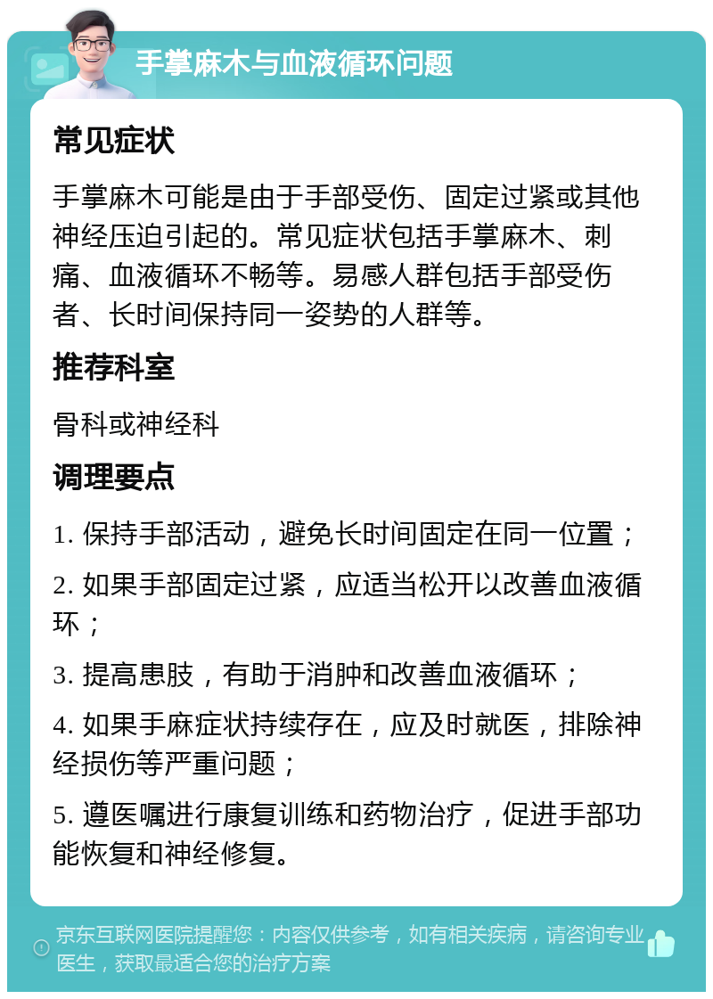 手掌麻木与血液循环问题 常见症状 手掌麻木可能是由于手部受伤、固定过紧或其他神经压迫引起的。常见症状包括手掌麻木、刺痛、血液循环不畅等。易感人群包括手部受伤者、长时间保持同一姿势的人群等。 推荐科室 骨科或神经科 调理要点 1. 保持手部活动，避免长时间固定在同一位置； 2. 如果手部固定过紧，应适当松开以改善血液循环； 3. 提高患肢，有助于消肿和改善血液循环； 4. 如果手麻症状持续存在，应及时就医，排除神经损伤等严重问题； 5. 遵医嘱进行康复训练和药物治疗，促进手部功能恢复和神经修复。