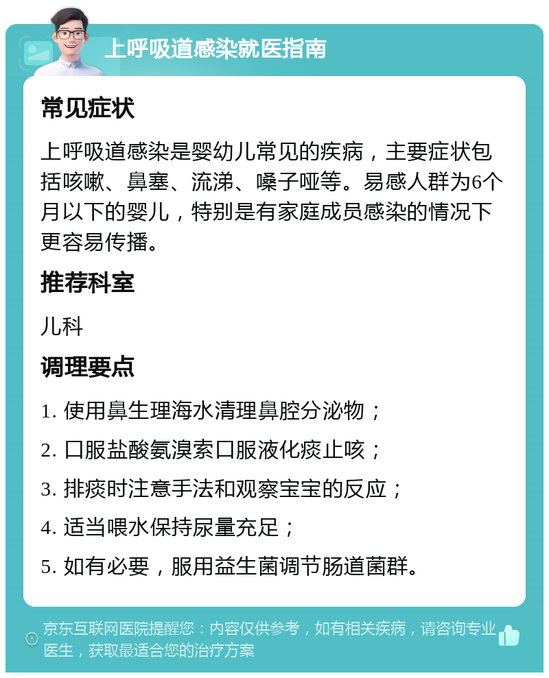 上呼吸道感染就医指南 常见症状 上呼吸道感染是婴幼儿常见的疾病，主要症状包括咳嗽、鼻塞、流涕、嗓子哑等。易感人群为6个月以下的婴儿，特别是有家庭成员感染的情况下更容易传播。 推荐科室 儿科 调理要点 1. 使用鼻生理海水清理鼻腔分泌物； 2. 口服盐酸氨溴索口服液化痰止咳； 3. 排痰时注意手法和观察宝宝的反应； 4. 适当喂水保持尿量充足； 5. 如有必要，服用益生菌调节肠道菌群。