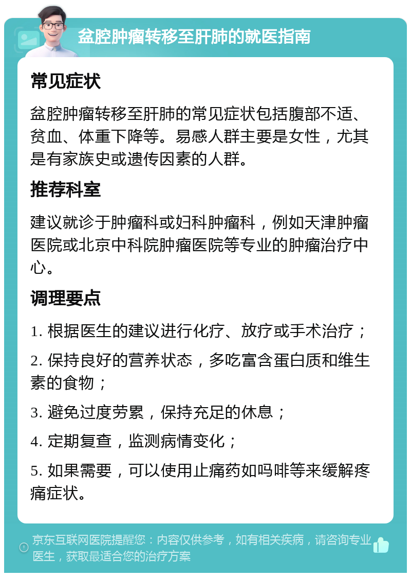 盆腔肿瘤转移至肝肺的就医指南 常见症状 盆腔肿瘤转移至肝肺的常见症状包括腹部不适、贫血、体重下降等。易感人群主要是女性，尤其是有家族史或遗传因素的人群。 推荐科室 建议就诊于肿瘤科或妇科肿瘤科，例如天津肿瘤医院或北京中科院肿瘤医院等专业的肿瘤治疗中心。 调理要点 1. 根据医生的建议进行化疗、放疗或手术治疗； 2. 保持良好的营养状态，多吃富含蛋白质和维生素的食物； 3. 避免过度劳累，保持充足的休息； 4. 定期复查，监测病情变化； 5. 如果需要，可以使用止痛药如吗啡等来缓解疼痛症状。