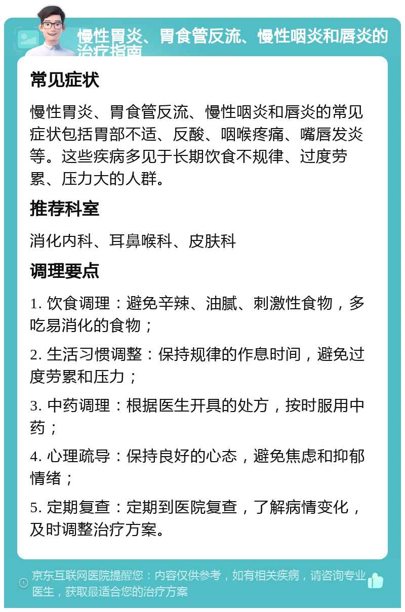 慢性胃炎、胃食管反流、慢性咽炎和唇炎的治疗指南 常见症状 慢性胃炎、胃食管反流、慢性咽炎和唇炎的常见症状包括胃部不适、反酸、咽喉疼痛、嘴唇发炎等。这些疾病多见于长期饮食不规律、过度劳累、压力大的人群。 推荐科室 消化内科、耳鼻喉科、皮肤科 调理要点 1. 饮食调理：避免辛辣、油腻、刺激性食物，多吃易消化的食物； 2. 生活习惯调整：保持规律的作息时间，避免过度劳累和压力； 3. 中药调理：根据医生开具的处方，按时服用中药； 4. 心理疏导：保持良好的心态，避免焦虑和抑郁情绪； 5. 定期复查：定期到医院复查，了解病情变化，及时调整治疗方案。