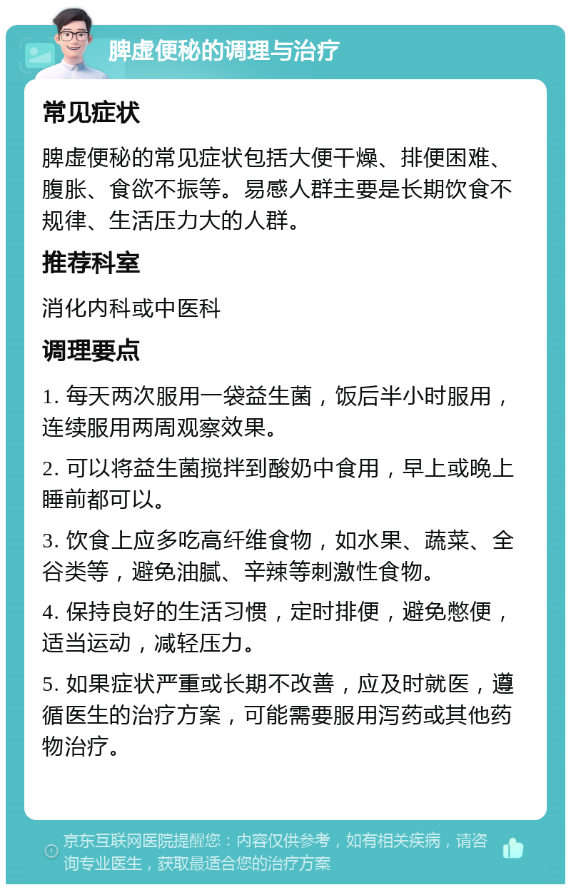 脾虚便秘的调理与治疗 常见症状 脾虚便秘的常见症状包括大便干燥、排便困难、腹胀、食欲不振等。易感人群主要是长期饮食不规律、生活压力大的人群。 推荐科室 消化内科或中医科 调理要点 1. 每天两次服用一袋益生菌，饭后半小时服用，连续服用两周观察效果。 2. 可以将益生菌搅拌到酸奶中食用，早上或晚上睡前都可以。 3. 饮食上应多吃高纤维食物，如水果、蔬菜、全谷类等，避免油腻、辛辣等刺激性食物。 4. 保持良好的生活习惯，定时排便，避免憋便，适当运动，减轻压力。 5. 如果症状严重或长期不改善，应及时就医，遵循医生的治疗方案，可能需要服用泻药或其他药物治疗。