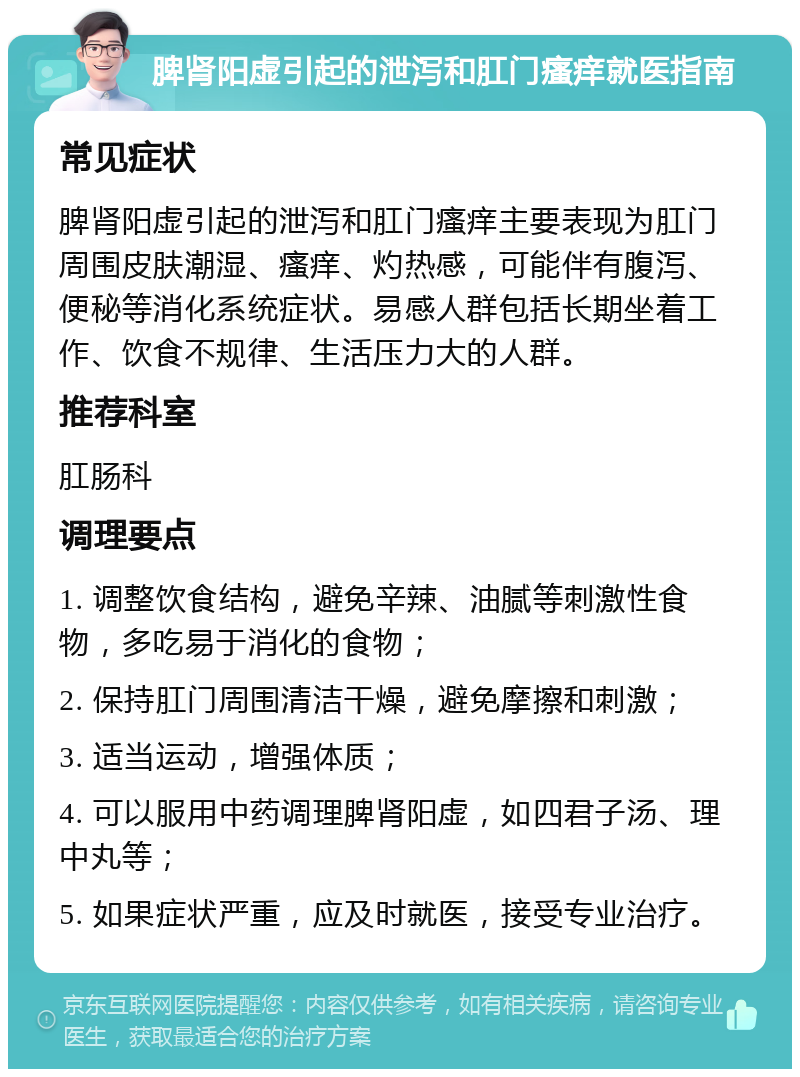 脾肾阳虚引起的泄泻和肛门瘙痒就医指南 常见症状 脾肾阳虚引起的泄泻和肛门瘙痒主要表现为肛门周围皮肤潮湿、瘙痒、灼热感，可能伴有腹泻、便秘等消化系统症状。易感人群包括长期坐着工作、饮食不规律、生活压力大的人群。 推荐科室 肛肠科 调理要点 1. 调整饮食结构，避免辛辣、油腻等刺激性食物，多吃易于消化的食物； 2. 保持肛门周围清洁干燥，避免摩擦和刺激； 3. 适当运动，增强体质； 4. 可以服用中药调理脾肾阳虚，如四君子汤、理中丸等； 5. 如果症状严重，应及时就医，接受专业治疗。