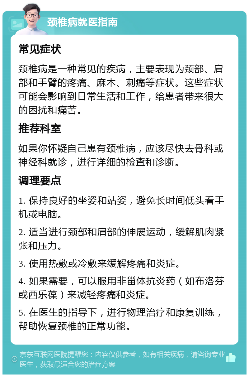 颈椎病就医指南 常见症状 颈椎病是一种常见的疾病，主要表现为颈部、肩部和手臂的疼痛、麻木、刺痛等症状。这些症状可能会影响到日常生活和工作，给患者带来很大的困扰和痛苦。 推荐科室 如果你怀疑自己患有颈椎病，应该尽快去骨科或神经科就诊，进行详细的检查和诊断。 调理要点 1. 保持良好的坐姿和站姿，避免长时间低头看手机或电脑。 2. 适当进行颈部和肩部的伸展运动，缓解肌肉紧张和压力。 3. 使用热敷或冷敷来缓解疼痛和炎症。 4. 如果需要，可以服用非甾体抗炎药（如布洛芬或西乐葆）来减轻疼痛和炎症。 5. 在医生的指导下，进行物理治疗和康复训练，帮助恢复颈椎的正常功能。