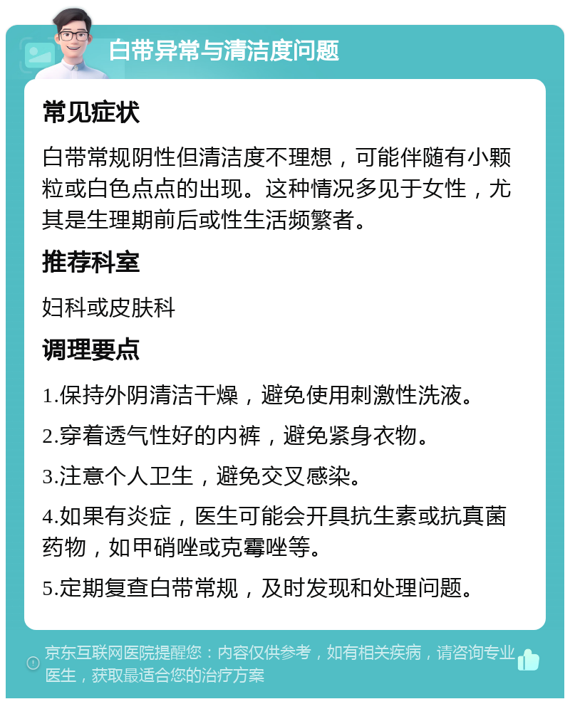 白带异常与清洁度问题 常见症状 白带常规阴性但清洁度不理想，可能伴随有小颗粒或白色点点的出现。这种情况多见于女性，尤其是生理期前后或性生活频繁者。 推荐科室 妇科或皮肤科 调理要点 1.保持外阴清洁干燥，避免使用刺激性洗液。 2.穿着透气性好的内裤，避免紧身衣物。 3.注意个人卫生，避免交叉感染。 4.如果有炎症，医生可能会开具抗生素或抗真菌药物，如甲硝唑或克霉唑等。 5.定期复查白带常规，及时发现和处理问题。