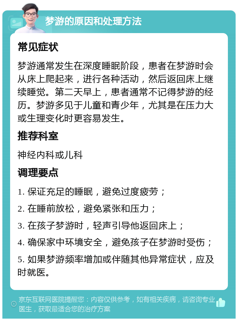 梦游的原因和处理方法 常见症状 梦游通常发生在深度睡眠阶段，患者在梦游时会从床上爬起来，进行各种活动，然后返回床上继续睡觉。第二天早上，患者通常不记得梦游的经历。梦游多见于儿童和青少年，尤其是在压力大或生理变化时更容易发生。 推荐科室 神经内科或儿科 调理要点 1. 保证充足的睡眠，避免过度疲劳； 2. 在睡前放松，避免紧张和压力； 3. 在孩子梦游时，轻声引导他返回床上； 4. 确保家中环境安全，避免孩子在梦游时受伤； 5. 如果梦游频率增加或伴随其他异常症状，应及时就医。