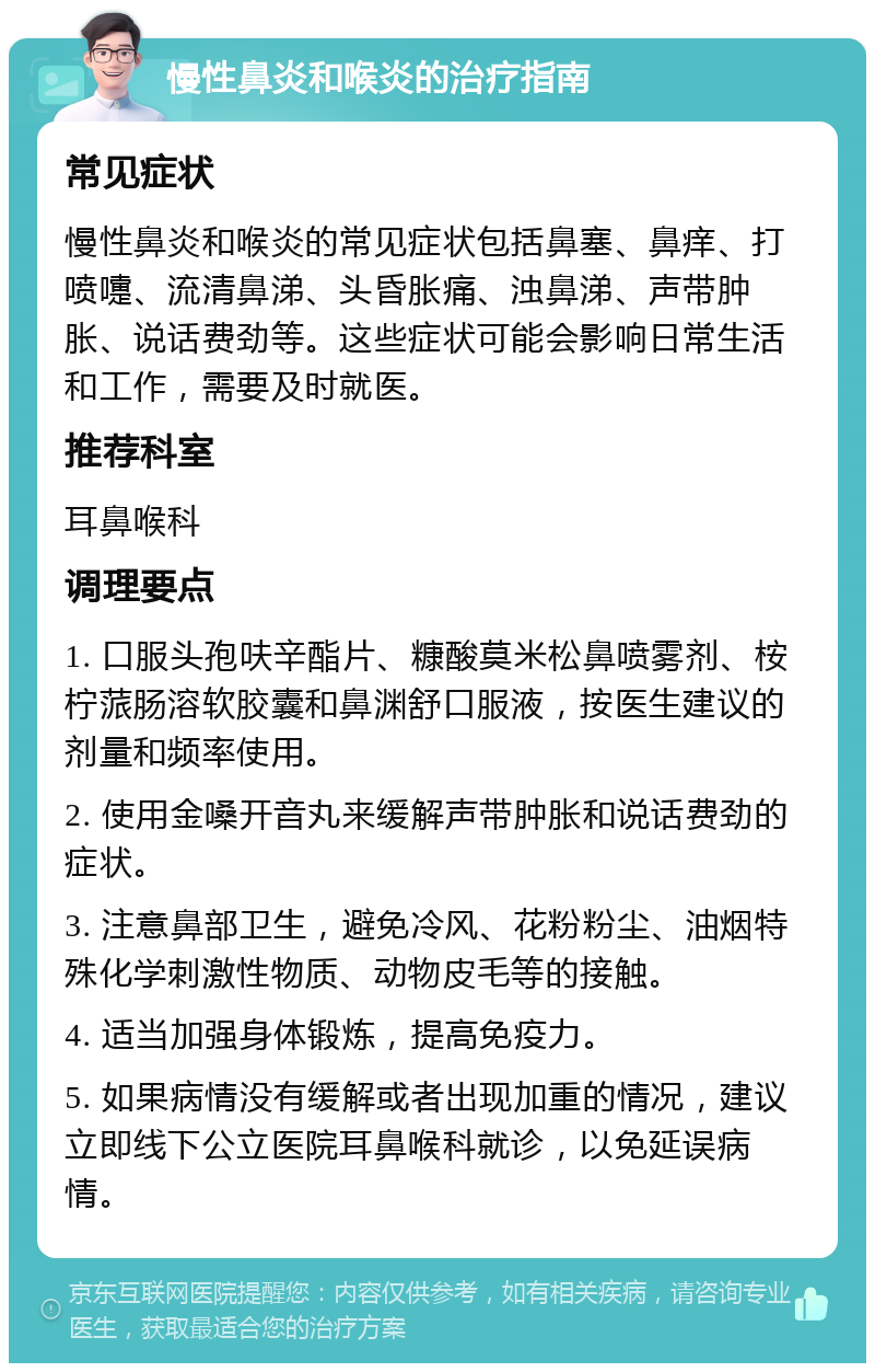 慢性鼻炎和喉炎的治疗指南 常见症状 慢性鼻炎和喉炎的常见症状包括鼻塞、鼻痒、打喷嚏、流清鼻涕、头昏胀痛、浊鼻涕、声带肿胀、说话费劲等。这些症状可能会影响日常生活和工作，需要及时就医。 推荐科室 耳鼻喉科 调理要点 1. 口服头孢呋辛酯片、糠酸莫米松鼻喷雾剂、桉柠蒎肠溶软胶囊和鼻渊舒口服液，按医生建议的剂量和频率使用。 2. 使用金嗓开音丸来缓解声带肿胀和说话费劲的症状。 3. 注意鼻部卫生，避免冷风、花粉粉尘、油烟特殊化学刺激性物质、动物皮毛等的接触。 4. 适当加强身体锻炼，提高免疫力。 5. 如果病情没有缓解或者出现加重的情况，建议立即线下公立医院耳鼻喉科就诊，以免延误病情。