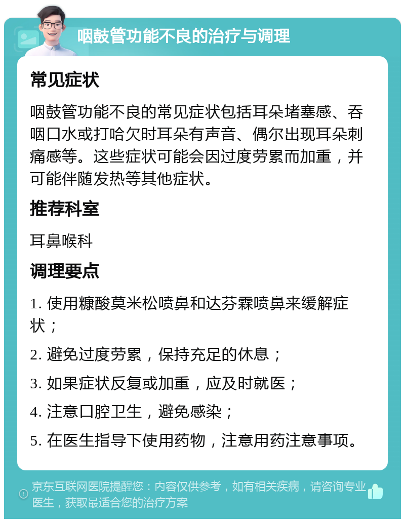 咽鼓管功能不良的治疗与调理 常见症状 咽鼓管功能不良的常见症状包括耳朵堵塞感、吞咽口水或打哈欠时耳朵有声音、偶尔出现耳朵刺痛感等。这些症状可能会因过度劳累而加重，并可能伴随发热等其他症状。 推荐科室 耳鼻喉科 调理要点 1. 使用糠酸莫米松喷鼻和达芬霖喷鼻来缓解症状； 2. 避免过度劳累，保持充足的休息； 3. 如果症状反复或加重，应及时就医； 4. 注意口腔卫生，避免感染； 5. 在医生指导下使用药物，注意用药注意事项。