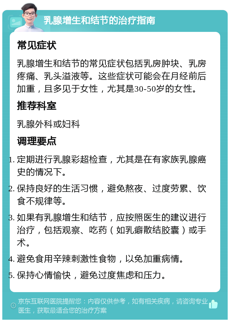 乳腺增生和结节的治疗指南 常见症状 乳腺增生和结节的常见症状包括乳房肿块、乳房疼痛、乳头溢液等。这些症状可能会在月经前后加重，且多见于女性，尤其是30-50岁的女性。 推荐科室 乳腺外科或妇科 调理要点 定期进行乳腺彩超检查，尤其是在有家族乳腺癌史的情况下。 保持良好的生活习惯，避免熬夜、过度劳累、饮食不规律等。 如果有乳腺增生和结节，应按照医生的建议进行治疗，包括观察、吃药（如乳癖散结胶囊）或手术。 避免食用辛辣刺激性食物，以免加重病情。 保持心情愉快，避免过度焦虑和压力。