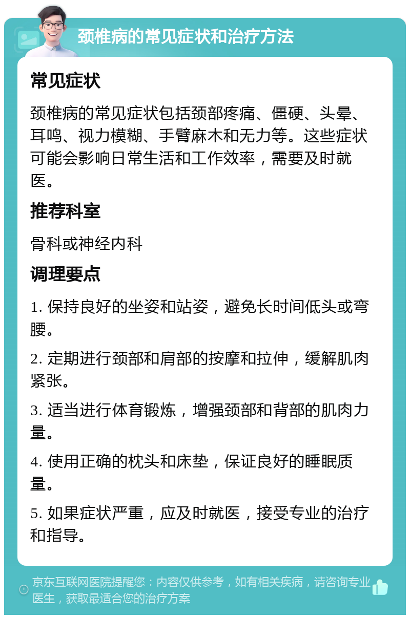 颈椎病的常见症状和治疗方法 常见症状 颈椎病的常见症状包括颈部疼痛、僵硬、头晕、耳鸣、视力模糊、手臂麻木和无力等。这些症状可能会影响日常生活和工作效率，需要及时就医。 推荐科室 骨科或神经内科 调理要点 1. 保持良好的坐姿和站姿，避免长时间低头或弯腰。 2. 定期进行颈部和肩部的按摩和拉伸，缓解肌肉紧张。 3. 适当进行体育锻炼，增强颈部和背部的肌肉力量。 4. 使用正确的枕头和床垫，保证良好的睡眠质量。 5. 如果症状严重，应及时就医，接受专业的治疗和指导。