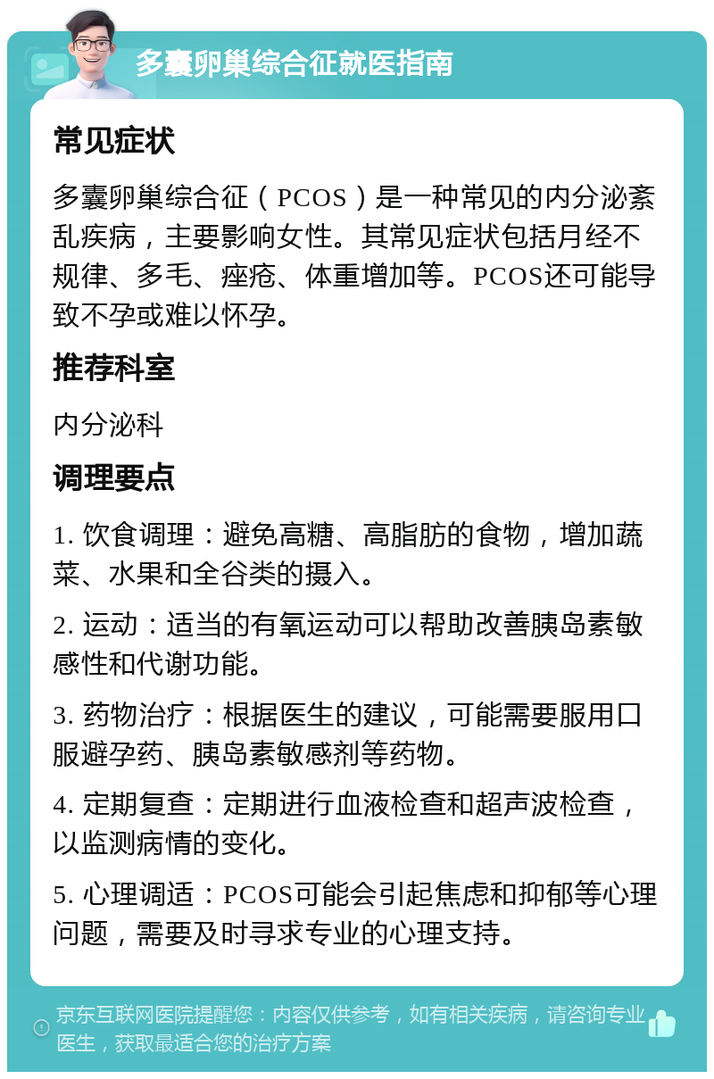 多囊卵巢综合征就医指南 常见症状 多囊卵巢综合征（PCOS）是一种常见的内分泌紊乱疾病，主要影响女性。其常见症状包括月经不规律、多毛、痤疮、体重增加等。PCOS还可能导致不孕或难以怀孕。 推荐科室 内分泌科 调理要点 1. 饮食调理：避免高糖、高脂肪的食物，增加蔬菜、水果和全谷类的摄入。 2. 运动：适当的有氧运动可以帮助改善胰岛素敏感性和代谢功能。 3. 药物治疗：根据医生的建议，可能需要服用口服避孕药、胰岛素敏感剂等药物。 4. 定期复查：定期进行血液检查和超声波检查，以监测病情的变化。 5. 心理调适：PCOS可能会引起焦虑和抑郁等心理问题，需要及时寻求专业的心理支持。