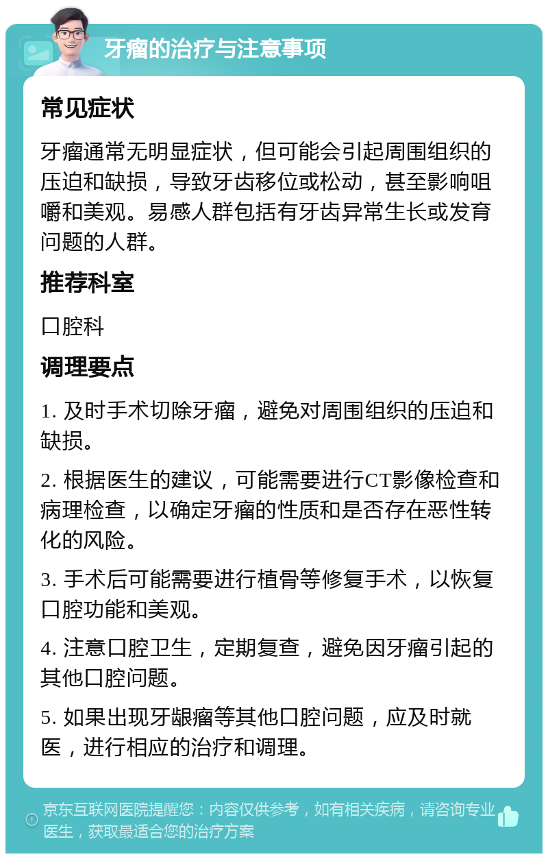 牙瘤的治疗与注意事项 常见症状 牙瘤通常无明显症状，但可能会引起周围组织的压迫和缺损，导致牙齿移位或松动，甚至影响咀嚼和美观。易感人群包括有牙齿异常生长或发育问题的人群。 推荐科室 口腔科 调理要点 1. 及时手术切除牙瘤，避免对周围组织的压迫和缺损。 2. 根据医生的建议，可能需要进行CT影像检查和病理检查，以确定牙瘤的性质和是否存在恶性转化的风险。 3. 手术后可能需要进行植骨等修复手术，以恢复口腔功能和美观。 4. 注意口腔卫生，定期复查，避免因牙瘤引起的其他口腔问题。 5. 如果出现牙龈瘤等其他口腔问题，应及时就医，进行相应的治疗和调理。