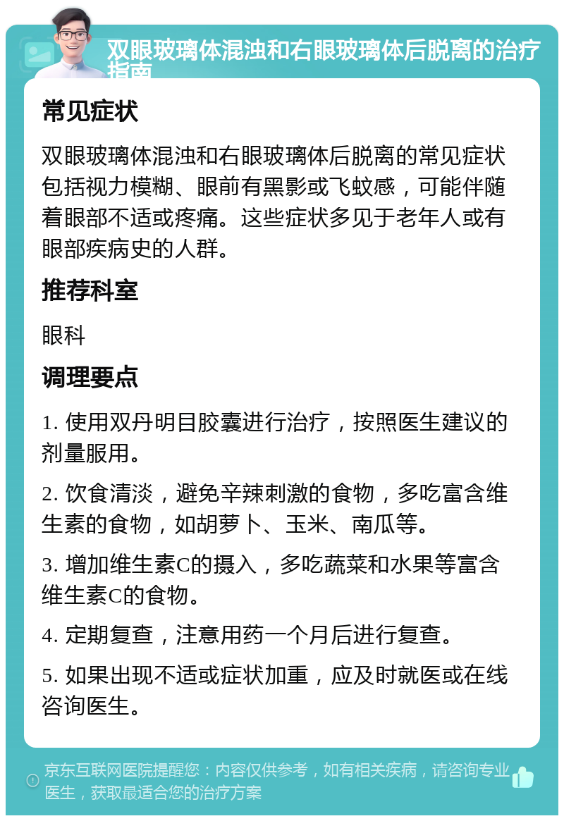 双眼玻璃体混浊和右眼玻璃体后脱离的治疗指南 常见症状 双眼玻璃体混浊和右眼玻璃体后脱离的常见症状包括视力模糊、眼前有黑影或飞蚊感，可能伴随着眼部不适或疼痛。这些症状多见于老年人或有眼部疾病史的人群。 推荐科室 眼科 调理要点 1. 使用双丹明目胶囊进行治疗，按照医生建议的剂量服用。 2. 饮食清淡，避免辛辣刺激的食物，多吃富含维生素的食物，如胡萝卜、玉米、南瓜等。 3. 增加维生素C的摄入，多吃蔬菜和水果等富含维生素C的食物。 4. 定期复查，注意用药一个月后进行复查。 5. 如果出现不适或症状加重，应及时就医或在线咨询医生。