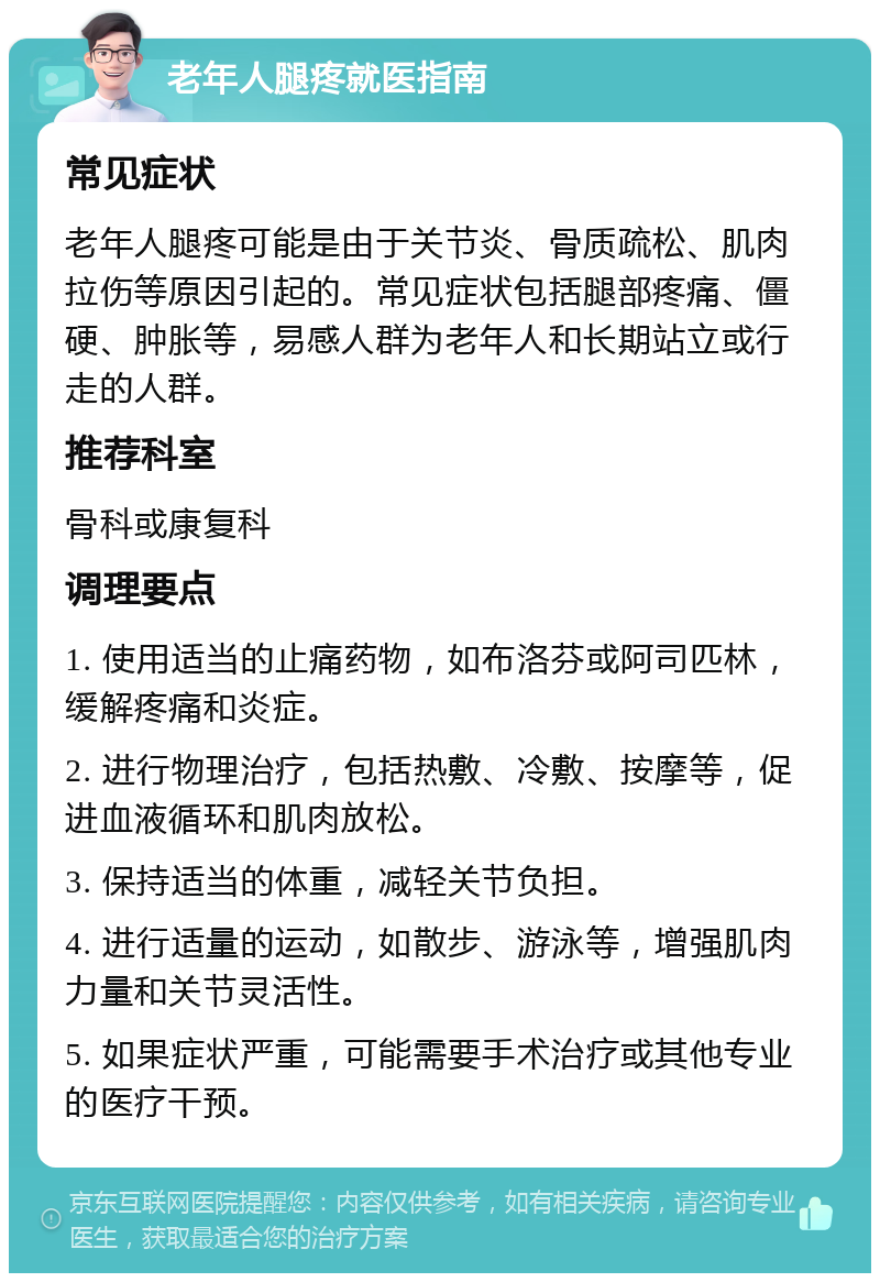 老年人腿疼就医指南 常见症状 老年人腿疼可能是由于关节炎、骨质疏松、肌肉拉伤等原因引起的。常见症状包括腿部疼痛、僵硬、肿胀等，易感人群为老年人和长期站立或行走的人群。 推荐科室 骨科或康复科 调理要点 1. 使用适当的止痛药物，如布洛芬或阿司匹林，缓解疼痛和炎症。 2. 进行物理治疗，包括热敷、冷敷、按摩等，促进血液循环和肌肉放松。 3. 保持适当的体重，减轻关节负担。 4. 进行适量的运动，如散步、游泳等，增强肌肉力量和关节灵活性。 5. 如果症状严重，可能需要手术治疗或其他专业的医疗干预。