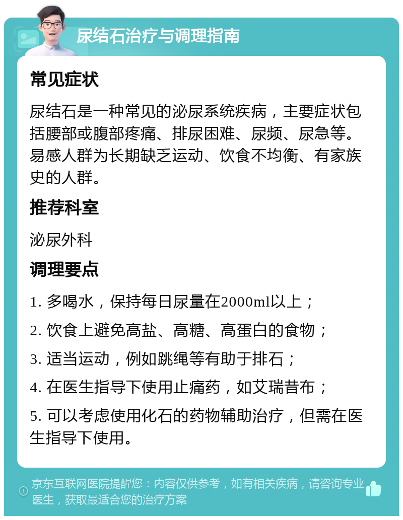 尿结石治疗与调理指南 常见症状 尿结石是一种常见的泌尿系统疾病，主要症状包括腰部或腹部疼痛、排尿困难、尿频、尿急等。易感人群为长期缺乏运动、饮食不均衡、有家族史的人群。 推荐科室 泌尿外科 调理要点 1. 多喝水，保持每日尿量在2000ml以上； 2. 饮食上避免高盐、高糖、高蛋白的食物； 3. 适当运动，例如跳绳等有助于排石； 4. 在医生指导下使用止痛药，如艾瑞昔布； 5. 可以考虑使用化石的药物辅助治疗，但需在医生指导下使用。