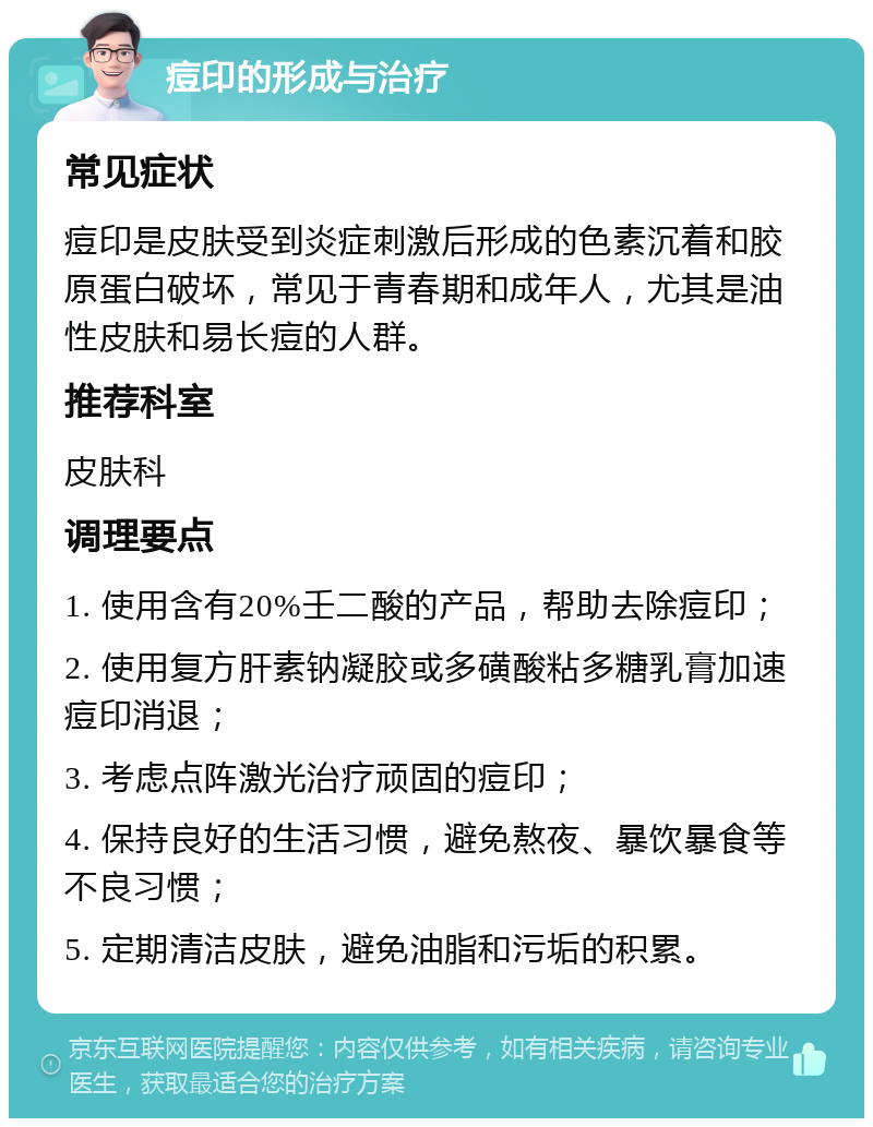 痘印的形成与治疗 常见症状 痘印是皮肤受到炎症刺激后形成的色素沉着和胶原蛋白破坏，常见于青春期和成年人，尤其是油性皮肤和易长痘的人群。 推荐科室 皮肤科 调理要点 1. 使用含有20%壬二酸的产品，帮助去除痘印； 2. 使用复方肝素钠凝胶或多磺酸粘多糖乳膏加速痘印消退； 3. 考虑点阵激光治疗顽固的痘印； 4. 保持良好的生活习惯，避免熬夜、暴饮暴食等不良习惯； 5. 定期清洁皮肤，避免油脂和污垢的积累。