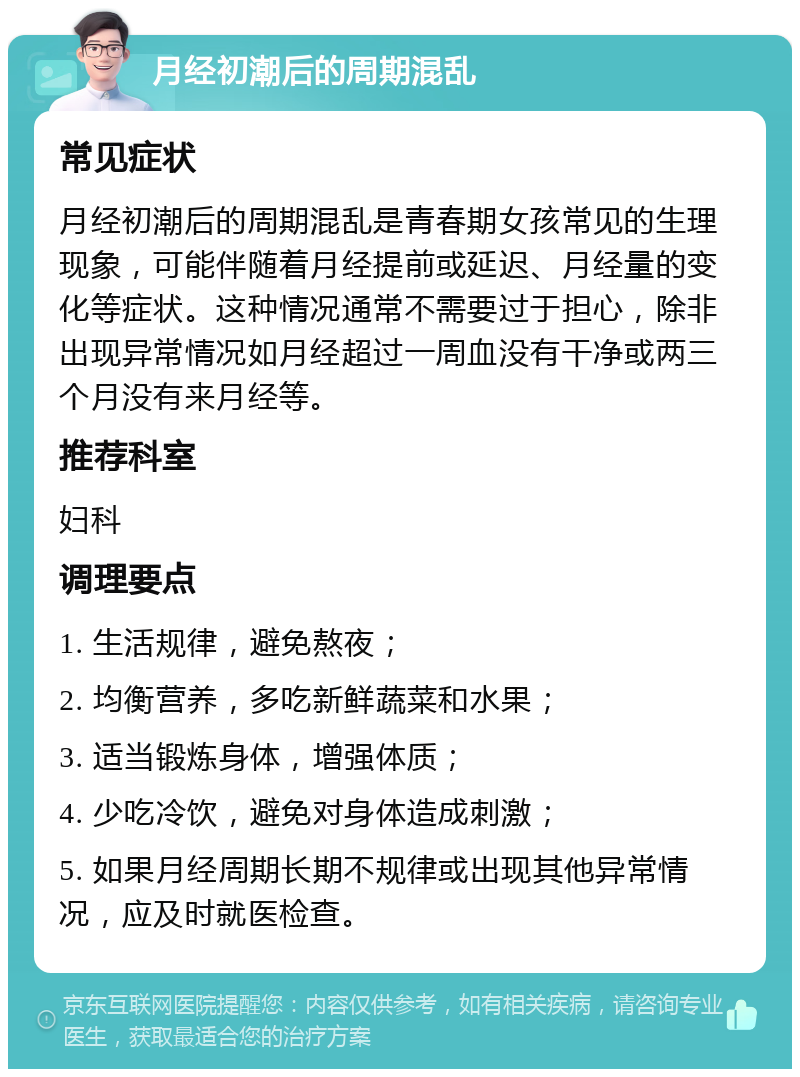 月经初潮后的周期混乱 常见症状 月经初潮后的周期混乱是青春期女孩常见的生理现象，可能伴随着月经提前或延迟、月经量的变化等症状。这种情况通常不需要过于担心，除非出现异常情况如月经超过一周血没有干净或两三个月没有来月经等。 推荐科室 妇科 调理要点 1. 生活规律，避免熬夜； 2. 均衡营养，多吃新鲜蔬菜和水果； 3. 适当锻炼身体，增强体质； 4. 少吃冷饮，避免对身体造成刺激； 5. 如果月经周期长期不规律或出现其他异常情况，应及时就医检查。