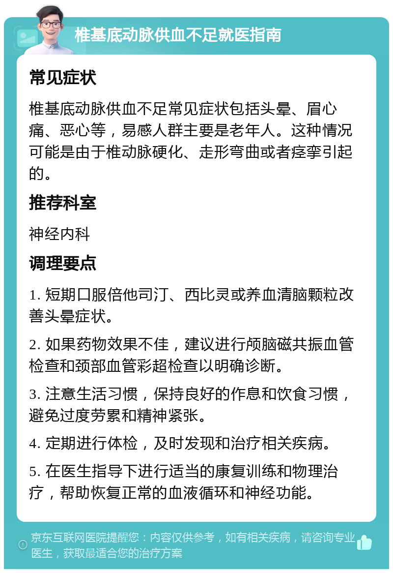 椎基底动脉供血不足就医指南 常见症状 椎基底动脉供血不足常见症状包括头晕、眉心痛、恶心等，易感人群主要是老年人。这种情况可能是由于椎动脉硬化、走形弯曲或者痉挛引起的。 推荐科室 神经内科 调理要点 1. 短期口服倍他司汀、西比灵或养血清脑颗粒改善头晕症状。 2. 如果药物效果不佳，建议进行颅脑磁共振血管检查和颈部血管彩超检查以明确诊断。 3. 注意生活习惯，保持良好的作息和饮食习惯，避免过度劳累和精神紧张。 4. 定期进行体检，及时发现和治疗相关疾病。 5. 在医生指导下进行适当的康复训练和物理治疗，帮助恢复正常的血液循环和神经功能。