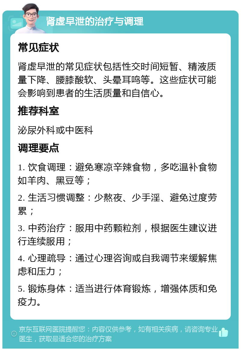 肾虚早泄的治疗与调理 常见症状 肾虚早泄的常见症状包括性交时间短暂、精液质量下降、腰膝酸软、头晕耳鸣等。这些症状可能会影响到患者的生活质量和自信心。 推荐科室 泌尿外科或中医科 调理要点 1. 饮食调理：避免寒凉辛辣食物，多吃温补食物如羊肉、黑豆等； 2. 生活习惯调整：少熬夜、少手淫、避免过度劳累； 3. 中药治疗：服用中药颗粒剂，根据医生建议进行连续服用； 4. 心理疏导：通过心理咨询或自我调节来缓解焦虑和压力； 5. 锻炼身体：适当进行体育锻炼，增强体质和免疫力。