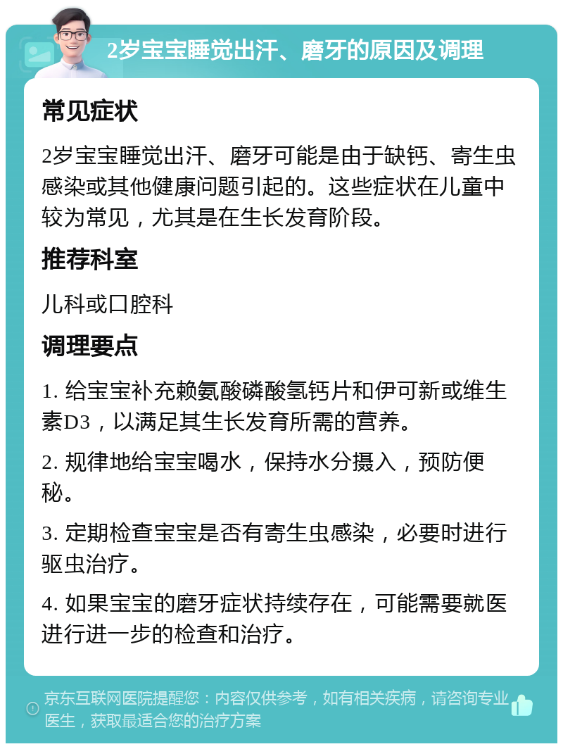 2岁宝宝睡觉出汗、磨牙的原因及调理 常见症状 2岁宝宝睡觉出汗、磨牙可能是由于缺钙、寄生虫感染或其他健康问题引起的。这些症状在儿童中较为常见，尤其是在生长发育阶段。 推荐科室 儿科或口腔科 调理要点 1. 给宝宝补充赖氨酸磷酸氢钙片和伊可新或维生素D3，以满足其生长发育所需的营养。 2. 规律地给宝宝喝水，保持水分摄入，预防便秘。 3. 定期检查宝宝是否有寄生虫感染，必要时进行驱虫治疗。 4. 如果宝宝的磨牙症状持续存在，可能需要就医进行进一步的检查和治疗。