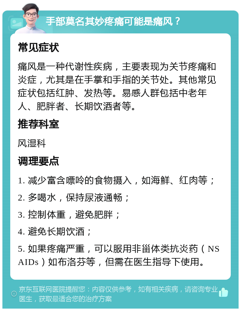 手部莫名其妙疼痛可能是痛风？ 常见症状 痛风是一种代谢性疾病，主要表现为关节疼痛和炎症，尤其是在手掌和手指的关节处。其他常见症状包括红肿、发热等。易感人群包括中老年人、肥胖者、长期饮酒者等。 推荐科室 风湿科 调理要点 1. 减少富含嘌呤的食物摄入，如海鲜、红肉等； 2. 多喝水，保持尿液通畅； 3. 控制体重，避免肥胖； 4. 避免长期饮酒； 5. 如果疼痛严重，可以服用非甾体类抗炎药（NSAIDs）如布洛芬等，但需在医生指导下使用。