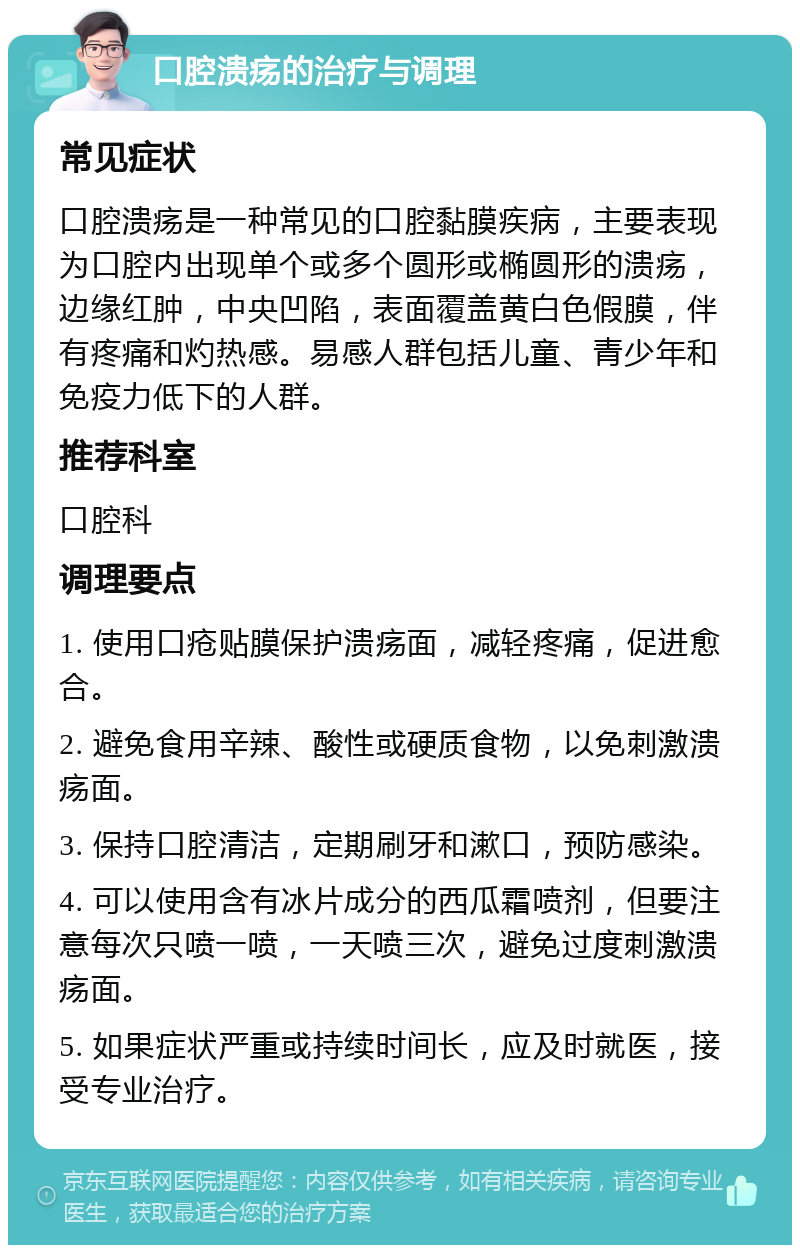 口腔溃疡的治疗与调理 常见症状 口腔溃疡是一种常见的口腔黏膜疾病，主要表现为口腔内出现单个或多个圆形或椭圆形的溃疡，边缘红肿，中央凹陷，表面覆盖黄白色假膜，伴有疼痛和灼热感。易感人群包括儿童、青少年和免疫力低下的人群。 推荐科室 口腔科 调理要点 1. 使用口疮贴膜保护溃疡面，减轻疼痛，促进愈合。 2. 避免食用辛辣、酸性或硬质食物，以免刺激溃疡面。 3. 保持口腔清洁，定期刷牙和漱口，预防感染。 4. 可以使用含有冰片成分的西瓜霜喷剂，但要注意每次只喷一喷，一天喷三次，避免过度刺激溃疡面。 5. 如果症状严重或持续时间长，应及时就医，接受专业治疗。